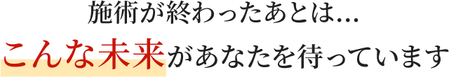 施術が終わったあとは…こんな未来があなたを待っています